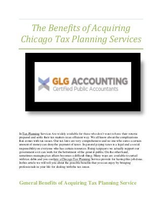 The Benefits of Acquiring
Chicago Tax Planning Services
In Tax Planning Services Are widely available for those who don’t want to have their returns
prepared and settle their tax matters in an efficient way. We all know about the complications
that comes with tax issues. Our tax laws are very comprehensive and no one who earns a certain
amount of money can deny the payment of taxes. In general paying taxes is a legal and a social
responsibility on everyone who has certain resources. Being taxpayers we actually support our
government so it can work for the betterment of the general public. On the other hand,
sometimes managing tax affairs becomes a difficult thing. Many ways are available to curtail
with tax debts and you can hire a Chicago Tax Planning Service provide for having this job done.
In this article we will tell you about the possible benefits that you can enjoy by bringing
professionals in your life for dealing with the tax issues.
General Benefits of Acquiring Tax Planning Service
 