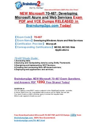 Guarantee All Exams 100% Pass One Time!
Free DownloadLatest Microsoft 70-487 PDF andVCE Dumps 122q from
Braindump2go.com. 100% Pass Guaranteed.
braindump2go.com/70-487.html
NEW Microsoft 70-487: Developing
Microsoft Azure and Web Services Exam
PDF and VCE Dumps RELEASED in
Braindump2go.com Today!
【Exam Code】 70-487
【Exam Name】Developing Windows Azure and Web Services
【Certification Provider】 Microsoft
【Corresponding Certifications】MCSD, MCSD: Web
Applications
70-487 Study Gude:
1.Accessing data;
2.Querying and manipulating data by using Entity Framework;
3.Designing and implementing WCF Services;
4.Creating and consuming Web API-based services;
5.Deploying web applications and services;
Braindump2go NEW Microsoft 70-487 Exam Questions
and Answers PDF 122Q Free Shared Today!
QUESTION 41
You are adding a new REST service endpoint to the FlightDataController controller.
It returns flights from the consolidated data sources only for flights that are late.
You need to write a LINQ to Entities query to extract the required data.
Which code segment should you use?
 