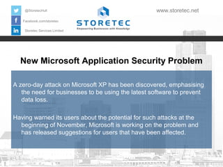 @StoretecHull

www.storetec.net

Facebook.com/storetec
Storetec Services Limited

New Microsoft Application Security Problem
A zero-day attack on Microsoft XP has been discovered, emphasising
the need for businesses to be using the latest software to prevent
data loss.
Having warned its users about the potential for such attacks at the
beginning of November, Microsoft is working on the problem and
has released suggestions for users that have been affected.

 