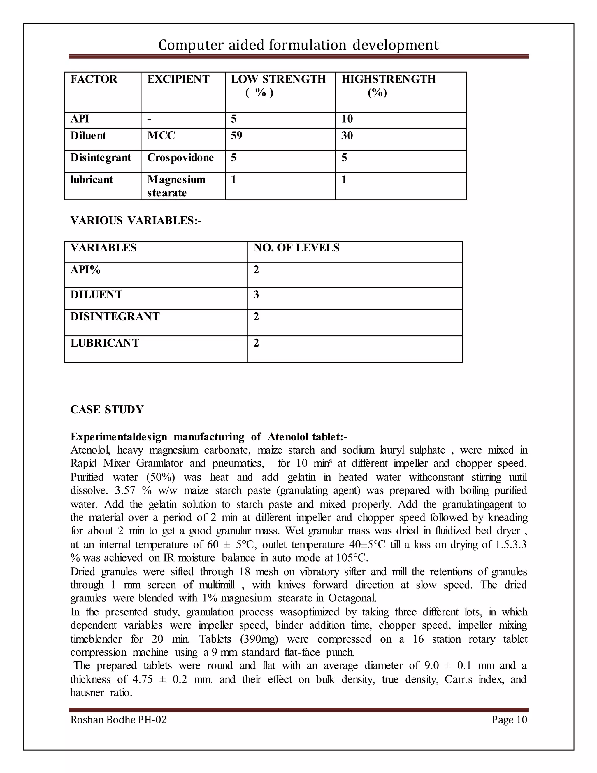 Computer aided formulation development
Roshan Bodhe PH-02 Page 10
FACTOR EXCIPIENT LOW STRENGTH
( % )
HIGHSTRENGTH
(%)
API - 5 10
Diluent MCC 59 30
Disintegrant Crospovidone 5 5
lubricant Magnesium
stearate
1 1
VARIOUS VARIABLES:-
VARIABLES NO. OF LEVELS
API% 2
DILUENT 3
DISINTEGRANT 2
LUBRICANT 2
CASE STUDY
Experimentaldesign manufacturing of Atenolol tablet:-
Atenolol, heavy magnesium carbonate, maize starch and sodium lauryl sulphate , were mixed in
Rapid Mixer Granulator and pneumatics, for 10 mins at different impeller and chopper speed.
Purified water (50%) was heat and add gelatin in heated water withconstant stirring until
dissolve. 3.57 % w/w maize starch paste (granulating agent) was prepared with boiling purified
water. Add the gelatin solution to starch paste and mixed properly. Add the granulatingagent to
the material over a period of 2 min at different impeller and chopper speed followed by kneading
for about 2 min to get a good granular mass. Wet granular mass was dried in fluidized bed dryer ,
at an internal temperature of 60 ± 5°C, outlet temperature 40±5°C till a loss on drying of 1.5.3.3
% was achieved on IR moisture balance in auto mode at 105°C.
Dried granules were sifted through 18 mesh on vibratory sifter and mill the retentions of granules
through 1 mm screen of multimill , with knives forward direction at slow speed. The dried
granules were blended with 1% magnesium stearate in Octagonal.
In the presented study, granulation process wasoptimized by taking three different lots, in which
dependent variables were impeller speed, binder addition time, chopper speed, impeller mixing
timeblender for 20 min. Tablets (390mg) were compressed on a 16 station rotary tablet
compression machine using a 9 mm standard flat-face punch.
The prepared tablets were round and flat with an average diameter of 9.0 ± 0.1 mm and a
thickness of 4.75 ± 0.2 mm. and their effect on bulk density, true density, Carr.s index, and
hausner ratio.
 