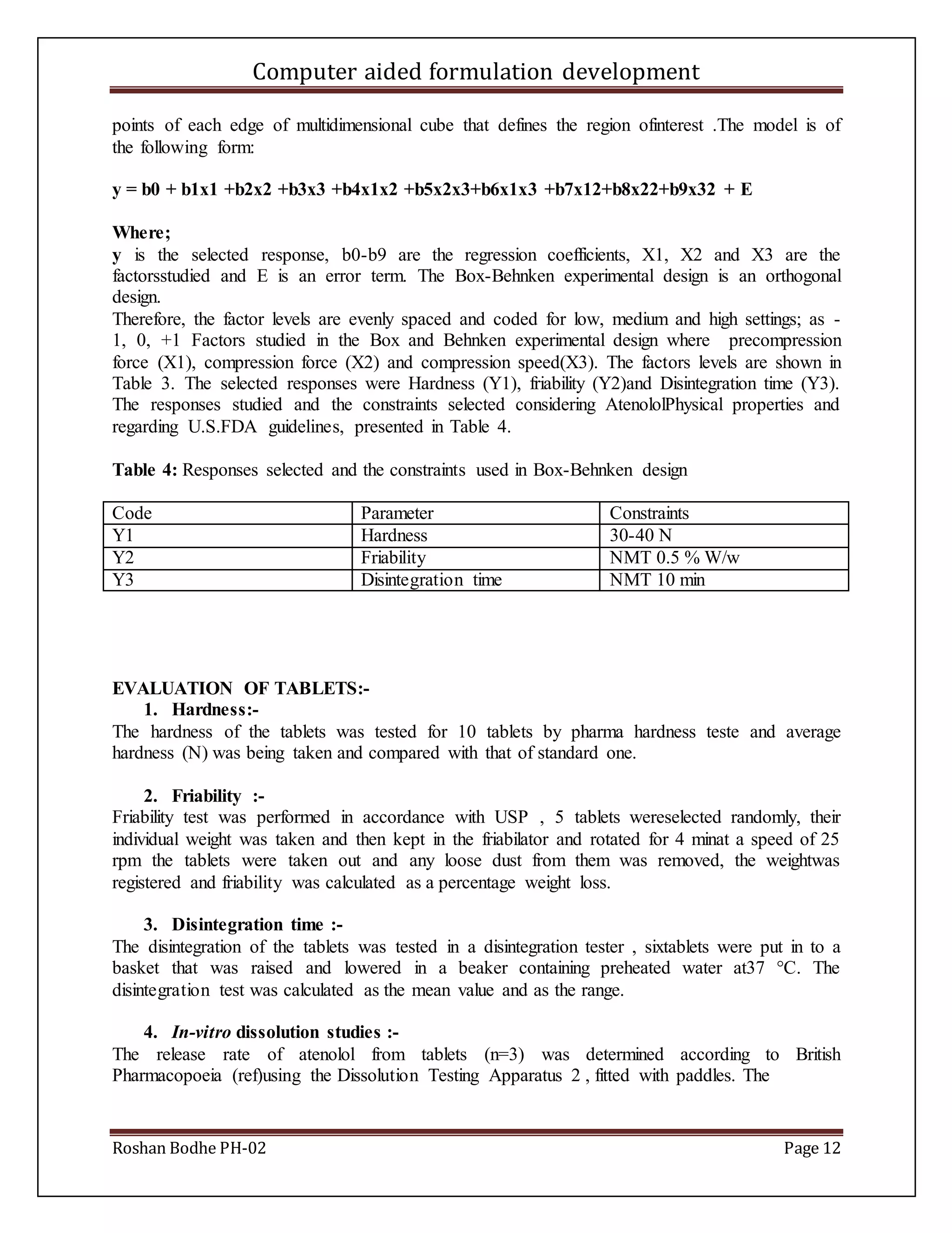 Computer aided formulation development
Roshan Bodhe PH-02 Page 12
points of each edge of multidimensional cube that defines the region ofinterest .The model is of
the following form:
y = b0 + b1x1 +b2x2 +b3x3 +b4x1x2 +b5x2x3+b6x1x3 +b7x12+b8x22+b9x32 + E
Where;
y is the selected response, b0-b9 are the regression coefficients, X1, X2 and X3 are the
factorsstudied and E is an error term. The Box-Behnken experimental design is an orthogonal
design.
Therefore, the factor levels are evenly spaced and coded for low, medium and high settings; as -
1, 0, +1 Factors studied in the Box and Behnken experimental design where precompression
force (X1), compression force (X2) and compression speed(X3). The factors levels are shown in
Table 3. The selected responses were Hardness (Y1), friability (Y2)and Disintegration time (Y3).
The responses studied and the constraints selected considering AtenololPhysical properties and
regarding U.S.FDA guidelines, presented in Table 4.
Table 4: Responses selected and the constraints used in Box-Behnken design
Code Parameter Constraints
Y1 Hardness 30-40 N
Y2 Friability NMT 0.5 % W/w
Y3 Disintegration time NMT 10 min
EVALUATION OF TABLETS:-
1. Hardness:-
The hardness of the tablets was tested for 10 tablets by pharma hardness teste and average
hardness (N) was being taken and compared with that of standard one.
2. Friability :-
Friability test was performed in accordance with USP , 5 tablets wereselected randomly, their
individual weight was taken and then kept in the friabilator and rotated for 4 minat a speed of 25
rpm the tablets were taken out and any loose dust from them was removed, the weightwas
registered and friability was calculated as a percentage weight loss.
3. Disintegration time :-
The disintegration of the tablets was tested in a disintegration tester , sixtablets were put in to a
basket that was raised and lowered in a beaker containing preheated water at37 °C. The
disintegration test was calculated as the mean value and as the range.
4. In-vitro dissolution studies :-
The release rate of atenolol from tablets (n=3) was determined according to British
Pharmacopoeia (ref)using the Dissolution Testing Apparatus 2 , fitted with paddles. The
 