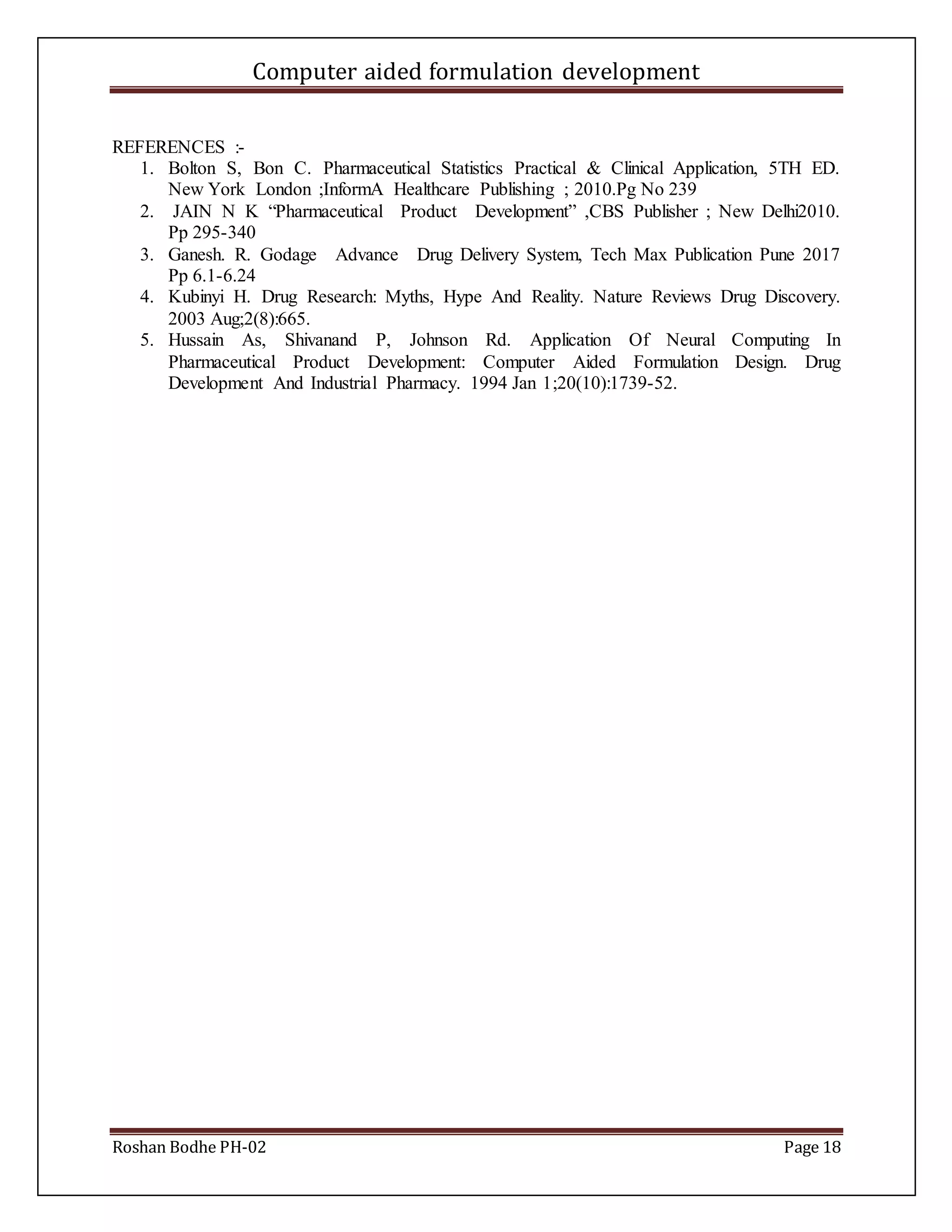 Computer aided formulation development
Roshan Bodhe PH-02 Page 18
REFERENCES :-
1. Bolton S, Bon C. Pharmaceutical Statistics Practical & Clinical Application, 5TH ED.
New York London ;InformA Healthcare Publishing ; 2010.Pg No 239
2. JAIN N K “Pharmaceutical Product Development” ,CBS Publisher ; New Delhi2010.
Pp 295-340
3. Ganesh. R. Godage Advance Drug Delivery System, Tech Max Publication Pune 2017
Pp 6.1-6.24
4. Kubinyi H. Drug Research: Myths, Hype And Reality. Nature Reviews Drug Discovery.
2003 Aug;2(8):665.
5. Hussain As, Shivanand P, Johnson Rd. Application Of Neural Computing In
Pharmaceutical Product Development: Computer Aided Formulation Design. Drug
Development And Industrial Pharmacy. 1994 Jan 1;20(10):1739-52.
 