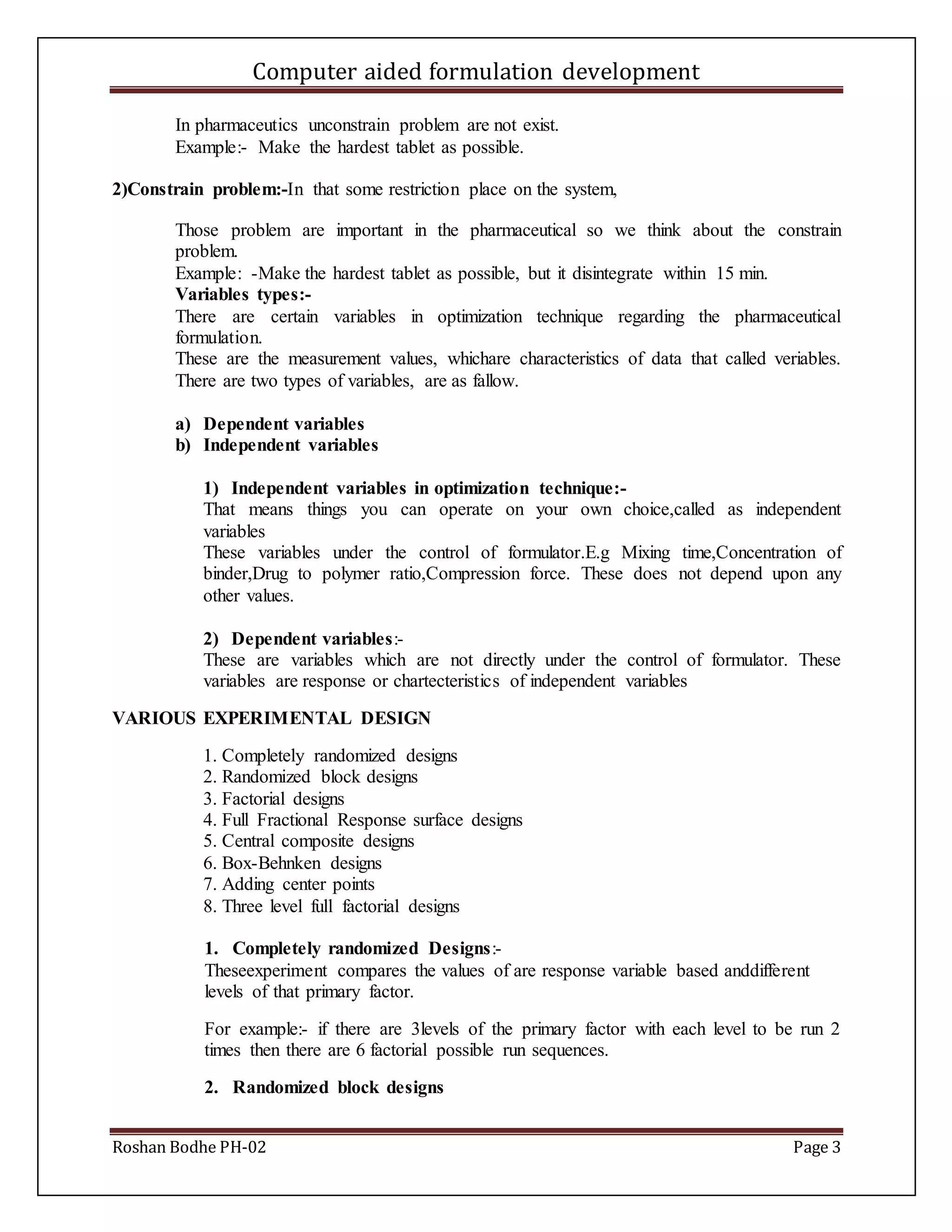 Computer aided formulation development
Roshan Bodhe PH-02 Page 3
In pharmaceutics unconstrain problem are not exist.
Example:- Make the hardest tablet as possible.
2)Constrain problem:-In that some restriction place on the system,
Those problem are important in the pharmaceutical so we think about the constrain
problem.
Example: -Make the hardest tablet as possible, but it disintegrate within 15 min.
Variables types:-
There are certain variables in optimization technique regarding the pharmaceutical
formulation.
These are the measurement values, whichare characteristics of data that called veriables.
There are two types of variables, are as fallow.
a) Dependent variables
b) Independent variables
1) Independent variables in optimization technique:-
That means things you can operate on your own choice,called as independent
variables
These variables under the control of formulator.E.g Mixing time,Concentration of
binder,Drug to polymer ratio,Compression force. These does not depend upon any
other values.
2) Dependent variables:-
These are variables which are not directly under the control of formulator. These
variables are response or chartecteristics of independent variables
VARIOUS EXPERIMENTAL DESIGN
1. Completely randomized designs
2. Randomized block designs
3. Factorial designs
4. Full Fractional Response surface designs
5. Central composite designs
6. Box-Behnken designs
7. Adding center points
8. Three level full factorial designs
1. Completely randomized Designs:-
Theseexperiment compares the values of are response variable based anddifferent
levels of that primary factor.
For example:- if there are 3levels of the primary factor with each level to be run 2
times then there are 6 factorial possible run sequences.
2. Randomized block designs
 