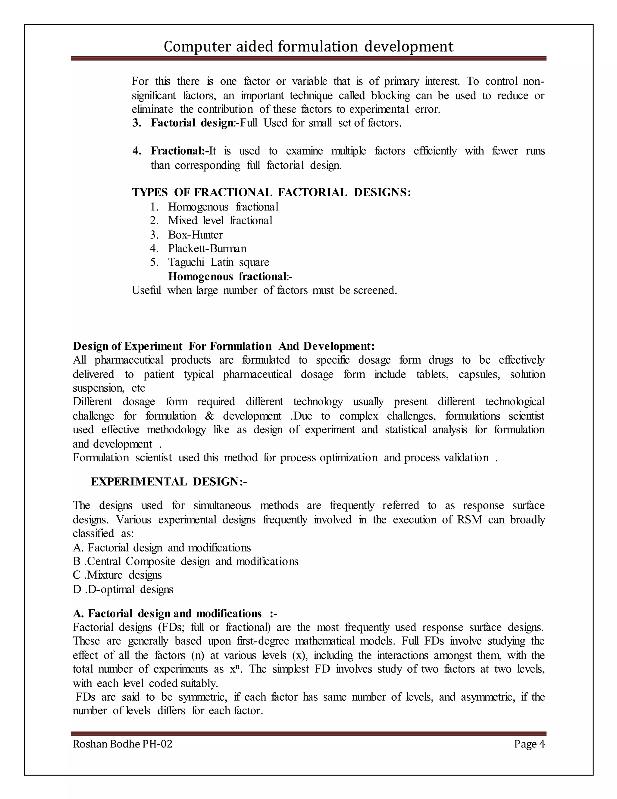 Computer aided formulation development
Roshan Bodhe PH-02 Page 4
For this there is one factor or variable that is of primary interest. To control non-
significant factors, an important technique called blocking can be used to reduce or
eliminate the contribution of these factors to experimental error.
3. Factorial design:-Full Used for small set of factors.
4. Fractional:-It is used to examine multiple factors efficiently with fewer runs
than corresponding full factorial design.
TYPES OF FRACTIONAL FACTORIAL DESIGNS:
1. Homogenous fractional
2. Mixed level fractional
3. Box-Hunter
4. Plackett-Burman
5. Taguchi Latin square
Homogenous fractional:-
Useful when large number of factors must be screened.
Design of Experiment For Formulation And Development:
All pharmaceutical products are formulated to specific dosage form drugs to be effectively
delivered to patient typical pharmaceutical dosage form include tablets, capsules, solution
suspension, etc
Different dosage form required different technology usually present different technological
challenge for formulation & development .Due to complex challenges, formulations scientist
used effective methodology like as design of experiment and statistical analysis for formulation
and development .
Formulation scientist used this method for process optimization and process validation .
EXPERIMENTAL DESIGN:-
The designs used for simultaneous methods are frequently referred to as response surface
designs. Various experimental designs frequently involved in the execution of RSM can broadly
classified as:
A. Factorial design and modifications
B .Central Composite design and modifications
C .Mixture designs
D .D-optimal designs
A. Factorial design and modifications :-
Factorial designs (FDs; full or fractional) are the most frequently used response surface designs.
These are generally based upon first-degree mathematical models. Full FDs involve studying the
effect of all the factors (n) at various levels (x), including the interactions amongst them, with the
total number of experiments as xn. The simplest FD involves study of two factors at two levels,
with each level coded suitably.
FDs are said to be symmetric, if each factor has same number of levels, and asymmetric, if the
number of levels differs for each factor.
 