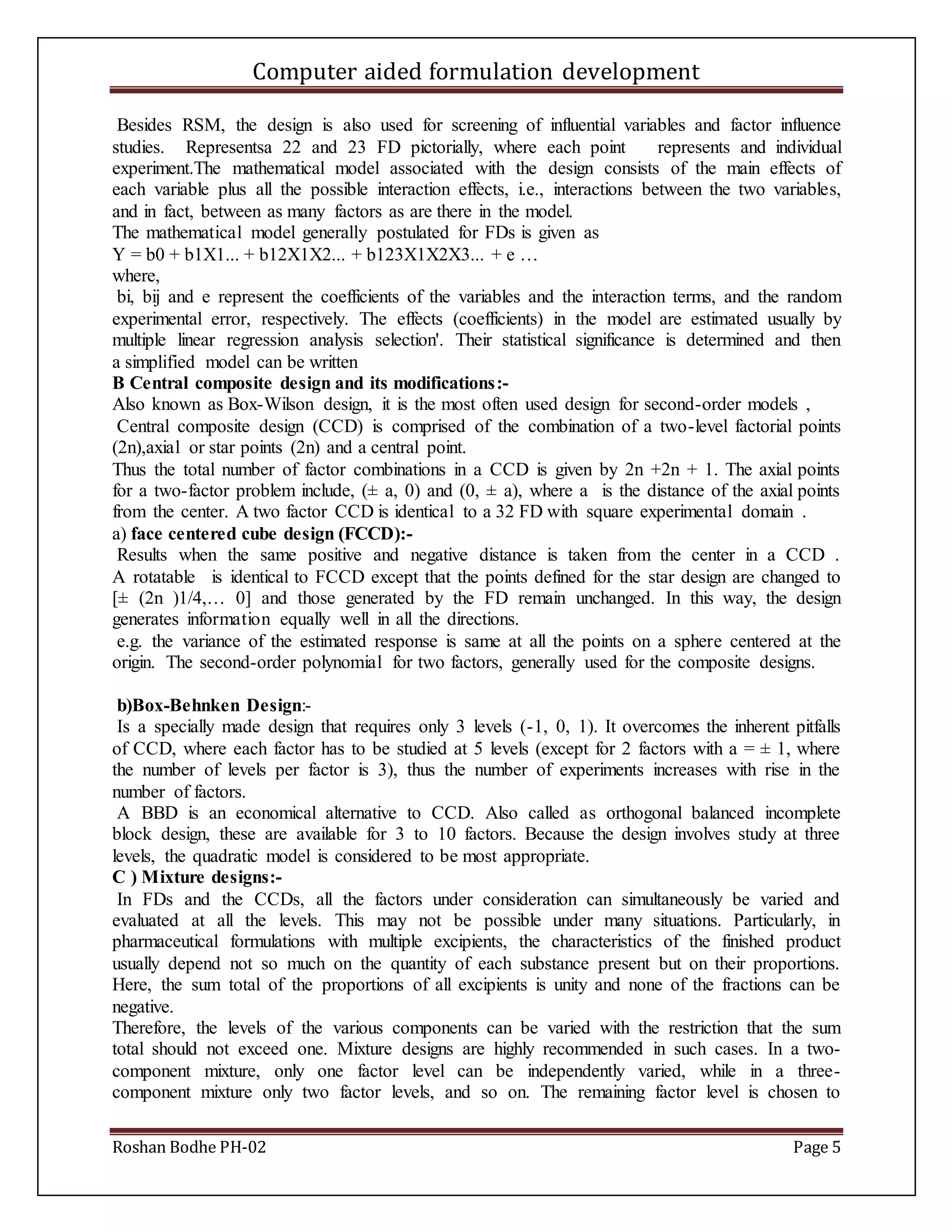 Computer aided formulation development
Roshan Bodhe PH-02 Page 5
Besides RSM, the design is also used for screening of influential variables and factor influence
studies. Representsa 22 and 23 FD pictorially, where each point represents and individual
experiment.The mathematical model associated with the design consists of the main effects of
each variable plus all the possible interaction effects, i.e., interactions between the two variables,
and in fact, between as many factors as are there in the model.
The mathematical model generally postulated for FDs is given as
Y = b0 + b1X1... + b12X1X2... + b123X1X2X3... + e …
where,
bi, bij and e represent the coefficients of the variables and the interaction terms, and the random
experimental error, respectively. The effects (coefficients) in the model are estimated usually by
multiple linear regression analysis selection'. Their statistical significance is determined and then
a simplified model can be written
B Central composite design and its modifications:-
Also known as Box-Wilson design, it is the most often used design for second-order models ,
Central composite design (CCD) is comprised of the combination of a two-level factorial points
(2n),axial or star points (2n) and a central point.
Thus the total number of factor combinations in a CCD is given by 2n +2n + 1. The axial points
for a two-factor problem include, (± a, 0) and (0, ± a), where a is the distance of the axial points
from the center. A two factor CCD is identical to a 32 FD with square experimental domain .
a) face centered cube design (FCCD):-
Results when the same positive and negative distance is taken from the center in a CCD .
A rotatable is identical to FCCD except that the points defined for the star design are changed to
[± (2n )1/4,… 0] and those generated by the FD remain unchanged. In this way, the design
generates information equally well in all the directions.
e.g. the variance of the estimated response is same at all the points on a sphere centered at the
origin. The second-order polynomial for two factors, generally used for the composite designs.
b)Box-Behnken Design:-
Is a specially made design that requires only 3 levels (-1, 0, 1). It overcomes the inherent pitfalls
of CCD, where each factor has to be studied at 5 levels (except for 2 factors with a = ± 1, where
the number of levels per factor is 3), thus the number of experiments increases with rise in the
number of factors.
A BBD is an economical alternative to CCD. Also called as orthogonal balanced incomplete
block design, these are available for 3 to 10 factors. Because the design involves study at three
levels, the quadratic model is considered to be most appropriate.
C ) Mixture designs:-
In FDs and the CCDs, all the factors under consideration can simultaneously be varied and
evaluated at all the levels. This may not be possible under many situations. Particularly, in
pharmaceutical formulations with multiple excipients, the characteristics of the finished product
usually depend not so much on the quantity of each substance present but on their proportions.
Here, the sum total of the proportions of all excipients is unity and none of the fractions can be
negative.
Therefore, the levels of the various components can be varied with the restriction that the sum
total should not exceed one. Mixture designs are highly recommended in such cases. In a two-
component mixture, only one factor level can be independently varied, while in a three-
component mixture only two factor levels, and so on. The remaining factor level is chosen to
 