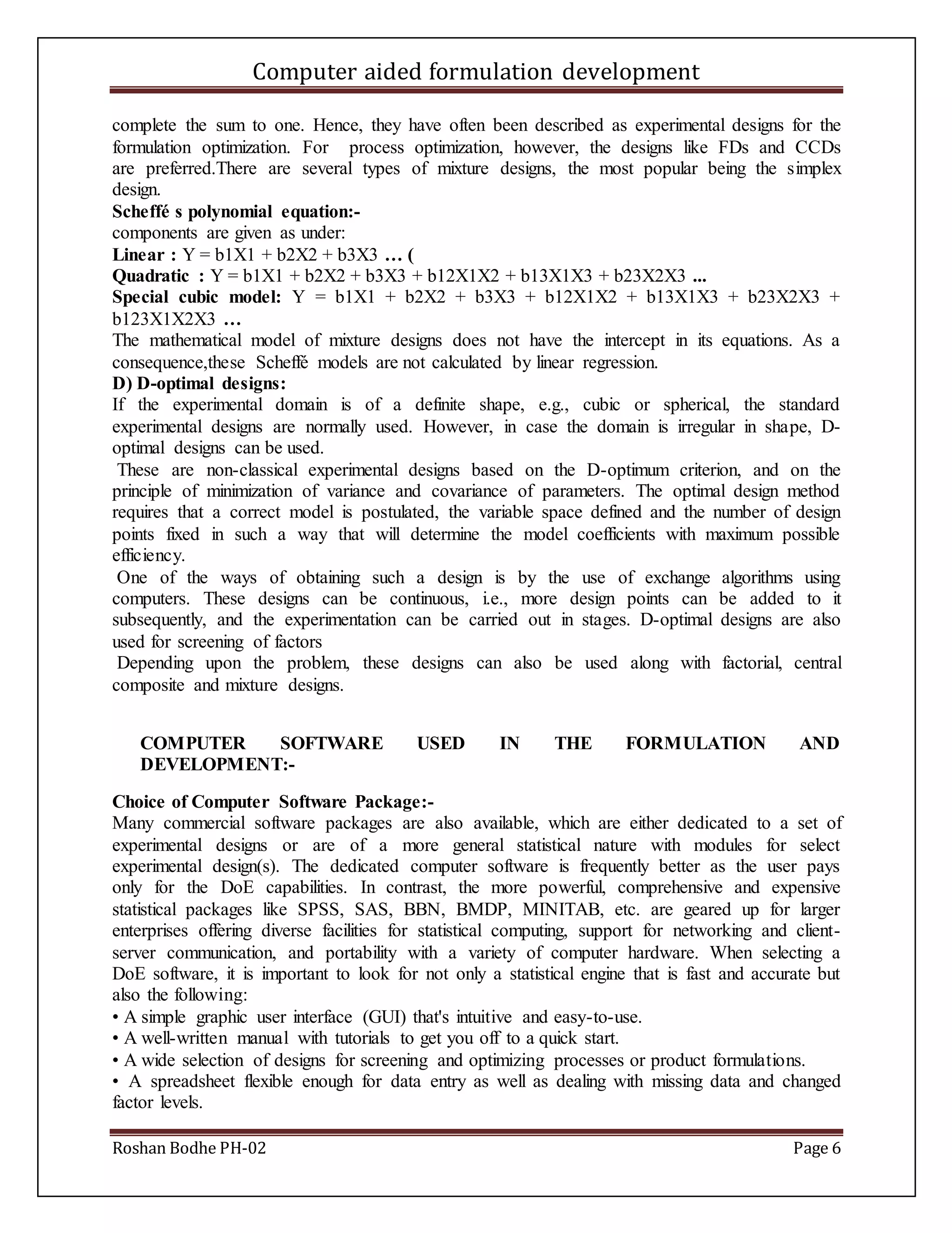 Computer aided formulation development
Roshan Bodhe PH-02 Page 6
complete the sum to one. Hence, they have often been described as experimental designs for the
formulation optimization. For process optimization, however, the designs like FDs and CCDs
are preferred.There are several types of mixture designs, the most popular being the simplex
design.
Scheffé s polynomial equation:-
components are given as under:
Linear : Y = b1X1 + b2X2 + b3X3 … (
Quadratic : Y = b1X1 + b2X2 + b3X3 + b12X1X2 + b13X1X3 + b23X2X3 ...
Special cubic model: Y = b1X1 + b2X2 + b3X3 + b12X1X2 + b13X1X3 + b23X2X3 +
b123X1X2X3 …
The mathematical model of mixture designs does not have the intercept in its equations. As a
consequence,these Scheffé models are not calculated by linear regression.
D) D-optimal designs:
If the experimental domain is of a definite shape, e.g., cubic or spherical, the standard
experimental designs are normally used. However, in case the domain is irregular in shape, D-
optimal designs can be used.
These are non-classical experimental designs based on the D-optimum criterion, and on the
principle of minimization of variance and covariance of parameters. The optimal design method
requires that a correct model is postulated, the variable space defined and the number of design
points fixed in such a way that will determine the model coefficients with maximum possible
efficiency.
One of the ways of obtaining such a design is by the use of exchange algorithms using
computers. These designs can be continuous, i.e., more design points can be added to it
subsequently, and the experimentation can be carried out in stages. D-optimal designs are also
used for screening of factors
Depending upon the problem, these designs can also be used along with factorial, central
composite and mixture designs.
COMPUTER SOFTWARE USED IN THE FORMULATION AND
DEVELOPMENT:-
Choice of Computer Software Package:-
Many commercial software packages are also available, which are either dedicated to a set of
experimental designs or are of a more general statistical nature with modules for select
experimental design(s). The dedicated computer software is frequently better as the user pays
only for the DoE capabilities. In contrast, the more powerful, comprehensive and expensive
statistical packages like SPSS, SAS, BBN, BMDP, MINITAB, etc. are geared up for larger
enterprises offering diverse facilities for statistical computing, support for networking and client-
server communication, and portability with a variety of computer hardware. When selecting a
DoE software, it is important to look for not only a statistical engine that is fast and accurate but
also the following:
• A simple graphic user interface (GUI) that's intuitive and easy-to-use.
• A well-written manual with tutorials to get you off to a quick start.
• A wide selection of designs for screening and optimizing processes or product formulations.
• A spreadsheet flexible enough for data entry as well as dealing with missing data and changed
factor levels.
 