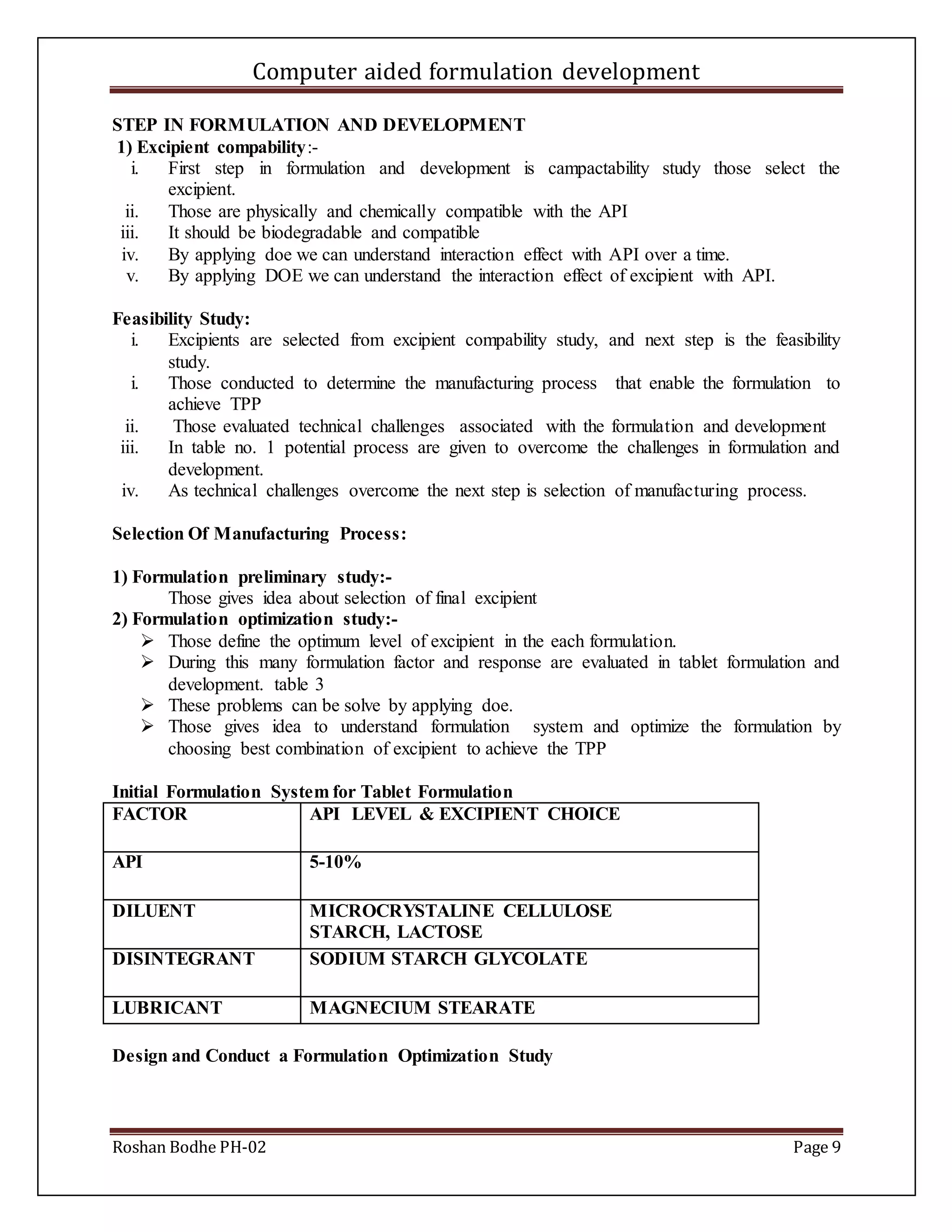 Computer aided formulation development
Roshan Bodhe PH-02 Page 9
STEP IN FORMULATION AND DEVELOPMENT
1) Excipient compability:-
i. First step in formulation and development is campactability study those select the
excipient.
ii. Those are physically and chemically compatible with the API
iii. It should be biodegradable and compatible
iv. By applying doe we can understand interaction effect with API over a time.
v. By applying DOE we can understand the interaction effect of excipient with API.
Feasibility Study:
i. Excipients are selected from excipient compability study, and next step is the feasibility
study.
i. Those conducted to determine the manufacturing process that enable the formulation to
achieve TPP
ii. Those evaluated technical challenges associated with the formulation and development
iii. In table no. 1 potential process are given to overcome the challenges in formulation and
development.
iv. As technical challenges overcome the next step is selection of manufacturing process.
Selection Of Manufacturing Process:
1) Formulation preliminary study:-
Those gives idea about selection of final excipient
2) Formulation optimization study:-
 Those define the optimum level of excipient in the each formulation.
 During this many formulation factor and response are evaluated in tablet formulation and
development. table 3
 These problems can be solve by applying doe.
 Those gives idea to understand formulation system and optimize the formulation by
choosing best combination of excipient to achieve the TPP
Initial Formulation System for Tablet Formulation
FACTOR API LEVEL & EXCIPIENT CHOICE
API 5-10%
DILUENT MICROCRYSTALINE CELLULOSE
STARCH, LACTOSE
DISINTEGRANT SODIUM STARCH GLYCOLATE
LUBRICANT MAGNECIUM STEARATE
Design and Conduct a Formulation Optimization Study
 