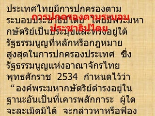 ประเทศไทยมีการปกครองตามระบอบประชาธิปไตย  โดยมีพระมหากษัตริย์เป็นประมุขและทรงอยู่ใต้รัฐธรรมนูญที่หลักหรือกฎหมายสูงสุดในการปกครองประเทศ  ซึ่งรัฐธรรมนูญแห่งอาณาจักรไทย  พุทธศักราช  2534  กำหนดไว้ว่า  “ องค์พระมหากษัตริย์ดำรงอยู่ในฐานะอันเป็นที่เคารพสักการะ  ผู้ใดจะละเมิดมิได้  จะกล่าวหาหรือฟ้องร้องใด ๆ  มิได้ ”   การปกครองตามระบอบประชาธิปไตย  