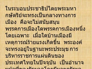 ในระบอบประชาธิปไตยพระมหากษัตริย์จะทรงเป็นกลางทางการเมือง  คือจะไม่สนับสนุนพรรคการเมืองใดพรรคการเมืองหนึ่งโดยเฉพาะ  เมื่อใดบ้านเมืองมีเหตุการณ์ร้ายแรงเกิดขึ้น  พระองค์จะทรงอยู่ในฐานะพระประมุข การบริหารราชการแผ่นดินของประเทศไทยในปัจจุบัน  เป็นอำนาจหน้าที่ของรัฐบาลโดยมีนายกรัฐมาตรีเป็นผู้นำคณะรัฐมนตรีในกระทรวงต่างๆ  ระเบียบการบริหารราชการแผ่นดินจึงแบ่งการปกครองออกเป็น  3  ส่วนคือ 