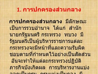 การปกครองส่วȨลาง   มีลักษณะเป็นการรวบอำนาจ  ได้แก่  สำนักนายกรัฐมนตรี กระทรวง  ทบวง  มีรัฐมนตรีเป็นผู้บริหารราชการแต่ละกระทรวงจะมีหน้าที่และความรับผิดชอบตามที่กำหนดไว้อย่างเป็นสัดส่วน  อันจะทำให้แต่ละกระทรวงปฏิบัติภารกิจบังเกิดผล  การบริหารงานแบ่งออกเป็นกรม  กรมแบ่งเป็นกอง  มีข้าราชการรับผิดชอบบริหารงานตามลำดับ 1.  การปกครองส่วȨลาง 