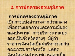 2.  การปกครองส่วนภูมิภาค การปกครองส่วนภูมิภาค  เป็นการแบ่งอำนาจจากส่วนกลางเพื่อสร้างเอกภาพและความมั่นคงของประเทศ  การบริหารงานแบ่งออกเป็นจังหวัดต่างๆ  มีผู้ว่าราชการจังหวัดเป็นผู้บริหารร่วมกับคณะกรรมการจังหวัด  แต่ละจังหวัดแบ่งส่วนราชการออกเป็นอำเภอ  มีข้าราชการคอยปกครองดูแล 