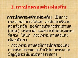 3.  การปกครองส่วนท้องถิ่น การปกครองส่วนท้องถิ่น   เป็นการกระจายอำนาจได้แก่  องค์การบริหารส่วนจังหวัด  องค์การบริหารส่วนตำบล  ( อบต .)  เทศบาล  และการปกคอรงแบบพิเศษ  ได้แก่  กรุงเทพมหานครและเมืองพัทยา -  กรุงเทพมหานครมีการปกครองและการบริหารราชการเป็นไปตามพระราชบัญญัติระเบียบบริหารราชการกรุงเทพมหานคร  พ . ศ .  2518  มีทรัพย์สินรายได้  และเจ้าหน้าที่เป็นของตนเอง  มีผู้ว่าราชการกรุงเทพมหา 
