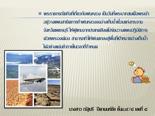    พระราชกรณียกิจที่เกี่ยวกับฝนหลวง เป็นวันที่พระบาทสมเด็จพระเจ้า
    อยู่วางแผนสาธิตการทาฝนหลวงลงอ่างเก็บน้าเขื่อนแก่งกระจาน
    จังหวัดเพชรบุรี ให้ผู้แทนจากประเทศสิงคโปร์ชมวางแผนปฏิบัติการ
    ด้วยพระองค์เอง สามารถทาให้ฝนตกลงสู่พื้นที่เป้าหมายอ่างเก็บน้า
    ได้อย่างแม่นยาภายในเวลาที่กาหนด




                   นางสาว ณัฐนรี ปีตานนท์ชัย ชั้นม.๔/๘ เลขที่ ๘
 