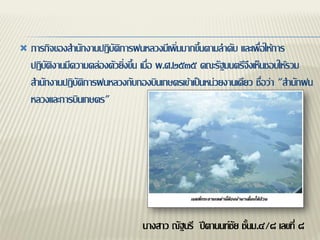    ภารกิจของสานักงานปฏิบัติการฝนหลวงมีเพิ่มมากขึ้นตามลาดับ และเพื่อให้การ
    ปฏิบัติงานมีความคล่องตัวยิ่งขึ้น เมื่อ พ.ศ.๒๕๓๕ คณะรัฐมนตรีจึงเห็นชอบให้รวม
    สานักงานปฏิบัติการฝนหลวงกับกองบินเกษตรเข้าเป็นหน่วยงานเดียว ชื่อว่า "สานักฝน
    หลวงและการบินเกษตร"




                                  นางสาว ณัฐนรี ปีตานนท์ชัย ชั้นม.๔/๘ เลขที่ ๘
 