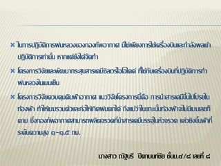  ในการปฏิบัติการฝนหลวงของกองทัพอากาศ มิใช่เพียงการใช้เครื่องบินและกาลังพลเข้า
  ปฏิบัติการเท่านั้น หากแต่ยังได้จัดทา
 โครงการวิจัยและพัฒนากระสุนสารเคมีซิลเวร์ไอโอไดด์ ที่ใช้กับเครื่องบินที่ปฏิบัติการทา
  ฝนหลวงในเมฆเย็น
 โครงการวิจัยควบคุมดินฟ้าอากาศ แนววิจัยโครงการนี้คือ การนาสารเคมีขึ้นไปโปรยใน
  ท้องฟ้า ทาให้เมฆรวมตัวและก่อให้เกิดฝนตกได้ ถึงแม้ว่าในขณะนั้นท้องฟ้าจะไม่มีเมฆเลยก็
  ตาม ซึ่งกองทัพอากาศสามารถผลิตจรวดที่นาสารเคมีบรรจุในหัวจรวด แล้วยิงขึ้นฟ้าที่
  ระดับความสูง ๑-๑.๕ กม.

                                     นางสาว ณัฐนรี ปีตานนท์ชัย ชั้นม.๔/๘ เลขที่ ๘
 