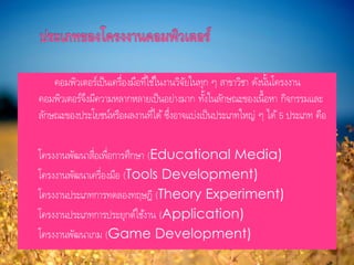 คอมพิวเตอร์เป็นเครื่องมือที่ใช้ในงานวิจัยในทุก ๆ สาขาวิชา ดังนั้นโครงงาน
คอมพิวเตอร์จึงมีความหลากหลายเป็นอย่างมาก ทั้งในลักษณะของเนื้อหา กิจกรรมและ
ลักษณะของประโยชน์หรือผลงานที่ได้ ซึ่งอาจแบ่งเป็นประเภทใหญ่ ๆ ได้ 5 ประเภท คือ
 โครงงานพัฒนาสื่อเพื่อการศึกษา (Educational Media)
 โครงงานพัฒนาเครื่องมือ (Tools Development)
 โครงงานประเภทการทดลองทฤษฎี (Theory Experiment)
 โครงงานประเภทการประยุกต์ใช้งาน (Application)
 โครงงานพัฒนาเกม (Game Development)
 