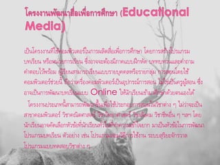 เป็นโครงงานทีใช้คอมพิวเตอร์ในการผลิตสื่อเพื่อการศึกษา โดยการสร้างโปรแกรม
บทเรียน หรือหน่วยการเรียน ซึ่งอาจจะต้องมีภาคแบบฝึกหัด บททบทวนและคาถาม
คาตอบไว้พร้อม ผู้เรียนสามารถเรียนแบบรายบุคคลหรือรายกลุ่ม การสอนโดยใช้
คอมพิวเตอร์ช่วยนี้ ถือว่าเครื่องคอมพิวเตอร์เป็นอุปกรณ์การสอน ไม่ใช่เป็นครูผู้สอน ซึ่ง
อาจเป็นการพัฒนาบทเรียนแบบ Online ให้นักเรียนเข้ามาศึกษาด้วยตนเองได้
โครงงานประเภทนี้สามารถพัฒนาขึ้นเพื่อใช้ประกอบการสอนในวิชาต่าง ๆ ไม่ว่าจะเป็น
สาขาคอมพิวเตอร์ วิชาคณิตศาสตร์ วิชาวิทยาศาสตร์ วิชาสังคม วิชาชีพอื่น ๆ ฯลฯ โดย
นักเรียนอาจคัดเลือกหัวข้อที่นักเรียนทั่วไปที่ทาความเข้าใจยาก มาเป็นหัวข้อในการพัฒนา
โปรแกรมบทเรียน ตัวอย่าง เช่น โปรแกรมสอนวิธีการใช้งาน ระบบสุริยะจักรวาล
โปรแกรมแบบทดสอบวิชาต่าง ๆ
 
