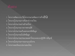 1. โครงงานพัฒนาเกม ชื่อโครงงานเกมพัฒนาการด้านEQ
2. โครงงานโปรแกรมการค้นหาคาภาษาไทย
3. โครงงานโปรแกรมอ่านอักษรไทย
4. โครงงานโปรแกรมวาดภาพสามมิติ
5. โครงงานโปรแกรมเข้าและถอดรหัสข้อมูล
6. โครงงานโปรแกรมบีบอัดข้อมูล
7. โครงงานโปรแกรมประมวลผลคาไทยบนระบบปฏิบัติการลีนุกซ์
8. โครงงานโปรแกรมการออกแบบผังงาน
9. โครงงานพอร์ตแบบขนานของไทย
 