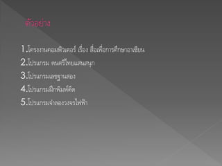 1.โครงงานคอมพิวเตอร์ เรื่อง สื่อเพื่อการศึกษาอาเซียน
2.โปรแกรม ดนตรีไทยแสนสนุก
3.โปรแกรมเลขฐานสอง
4.โปรแกรมฝึกพิมพ์ดีด
5.โปรแกรมจาลองวงจรไฟฟ้า
 
