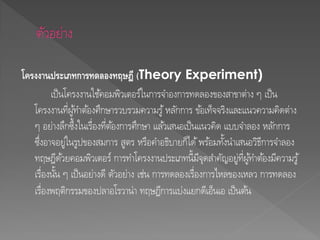 โครงงานประเภทการทดลองทฤษฎี (Theory Experiment)
เป็นโครงงานใช้คอมพิวเตอร์ในการจาองการทดลองของสาขาต่าง ๆ เป็น
โครงงานที่ผู้ทาต้องศึกษารวบรวมความรู้หลักการ ข้อเท็จจริงและแนวความคิดต่าง
ๆ อย่างลึกซึ้งในเรื่องที่ต้องการศึกษา แล้วเสนอเป็นแนวคิด แบบจาลอง หลักการ
ซึ่งอาจอยู่ในรูปของสมการ สูตร หรือคาอธิบายก็ได้พร้อมทั้งนาเสนอวิธีการจาลอง
ทฤษฎีด้วยคอมพิวเตอร์ การทาโครงงานประเภทนี้มีจุดสาคัญอยู่ที่ผู้ทาต้องมีความรู้
เรื่องนั้น ๆ เป็นอย่างดี ตัวอย่าง เช่น การทดลองเรื่องการไหลของเหลว การทดลอง
เรื่องพฤติกรรมของปลาอโรวาน่า ทฤษฎีการแบ่งแยกดีเอ็นเอ เป็นต้น
 
