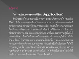 โครงงานประเภทการประยุกต์ใช้งาน (Application)
เป็นโครงงานที่ใช้คอมพิวเตอร์ในการสร้างผลงานเพื่อประยุกต์ใช้งานจริงใน
ชีวิตประจาวัน เช่น ซอฟต์แวร์สาหรับการออกแบบและตกแต่งอาคาร ซอฟต์แวร์
สาหรับการผสมสี ซอฟต์แวร์สาหรับการระบุคนร้าย เป็นต้น โครงงานงานประเภท
นี้จะมีการประดิษฐ์ฮาร์ดแวร์ ซอฟต์แวร์ หรืออุปกรณ์ใช้สอยต่าง ๆ ซึ่งอาจจะ
สร้างใหม่หรือปรับปรุงดัดแปลงของเดิมที่มีอยู่แล้วให้มีประสิทธิภาพสูงขึ้นก็ได้
โครงงานลักษณะนี้จะต้องศึกษาและวิเคราะห์ความต้องการของผู้ใช้ก่อนแล้วนา
ข้อมูลที่ได้มาใช้ในการออกแบบ และพัฒนาสิ่งของนั้น ๆ ต่อจากนั้นต้องมีการ
ทดสอบการทางานหรือทดสอบคุณภาพของสิ่งประดิษฐ์แล้วปรับปรุงแก้ไขให้มี
ความสมบูรณ์ โครงงานประเภทนี้นักเรียนต้องใช้ความรู้เกี่ยวกับเครื่อง
คอมพิวเตอร์ ภาษาโปรแกรม และเครื่องมือต่าง ๆ ที่เกี่ยวข้อง รวมทั้งอาจใช้วิธี
ทางวิศวกรรมฮาร์ดแวร์และซอฟต์แวร์ในการพัฒนาด้วย
 