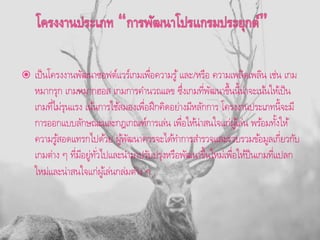  เป็นโครงงานพัฒนาซอฟต์แวร์เกมเพื่อความรู้และ/หรือ ความเพลิดเพลิน เช่น เกม
หมากรุก เกมหมากฮอส เกมการคานวณเลข ซึ่งเกมที่พัฒนาขึ้นนี้น่าจะเน้นให้เป็น
เกมที่ไม่รุนแรง เน้นการใช้สมองเพื่อฝึกคิดอย่างมีหลักการ โครงงานประเภทนี้จะมี
การออกแบบลักษณะและกฎเกณฑ์การเล่น เพื่อให้น่าสนใจแก่ผู้เล่น พร้อมทั้งให้
ความรู้สอดแทรกไปด้วย ผู้พัฒนาควรจะได้ทาการสารวจและรวบรวมข้อมูลเกี่ยวกับ
เกมต่าง ๆ ที่มีอยู่ทั่วไปและนามาปรับปรุงหรือพัฒนาขึ้นใหม่เพื่อให้ป็นเกมที่แปลก
ใหม่และน่าสนใจแก่ผู้เล่นกล่มต่าง ๆ
 