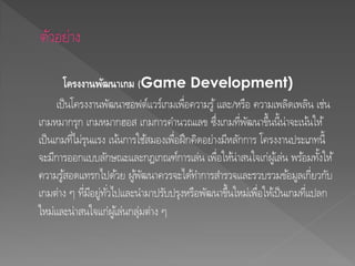 โครงงานพัฒนาเกม (Game Development)
เป็นโครงงานพัฒนาซอฟต์แวร์เกมเพื่อความรู้และ/หรือ ความเพลิดเพลิน เช่น
เกมหมากรุก เกมหมากฮอส เกมการคานวณเลข ซึ่งเกมที่พัฒนาขึ้นนี้น่าจะเน้นให้
เป็นเกมที่ไม่รุนแรง เน้นการใช้สมองเพื่อฝึกคิดอย่างมีหลักการ โครงงานประเภทนี้
จะมีการออกแบบลักษณะและกฎเกณฑ์การเล่น เพื่อให้น่าสนใจเก่ผู้เล่น พร้อมทั้งให้
ความรู้สอดแทรกไปด้วย ผู้พัฒนาควรจะได้ทาการสารวจและรวบรวมข้อมูลเกี่ยวกับ
เกมต่าง ๆ ที่มีอยู่ทั่วไปและนามาปรับปรุงหรือพัฒนาขึ้นใหม่เพื่อให้เป็นเกมที่แปลก
ใหม่และน่าสนใจแก่ผู้เล่นกลุ่มต่าง ๆ
 