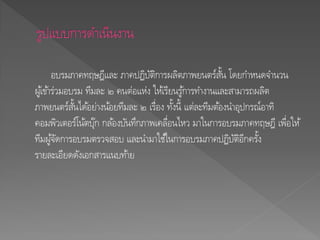 อบรมภาคทฤษฎีและ ภาคปฏิบัติการผลิตภาพยนตร์สั้น โดยกาหนดจานวน
ผู้เข้าร่วมอบรม ทีมละ ๒ คนต่อแห่ง ให้เรียนรู้การทางานและสามารถผลิต
ภาพยนตร์สั้นได้อย่างน้อยทีมละ ๒ เรื่อง ทั้งนี้ แต่ละทีมต้องนาอุปกรณ์อาทิ
คอมพิวเตอร์โน้ตบุ๊ก กล้องบันทึกภาพเคลื่อนไหว มาในการอบรมภาคทฤษฎี เพื่อให้
ทีมผู้จัดการอบรมตรวจสอบ และนามาใช้ในการอบรมภาคปฏิบัติอีกครั้ง
รายละเอียดดังเอกสารแนบท้าย
 