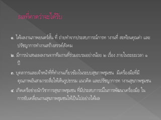 ๑. ได้ผลงานภาพยนตร์สั้น ที่ ถ่ายทาจากประสบการณ์การท างานที่ สะท้อนคุณค่า และ
ปรัชญาการทางานสร้างสรรค์สังคม
๒. มีการนาเสนอผลงานจากทีมงานที่ร่วมอบรมอย่างน้อย ๒ เรื่อง ภายในระยะเวลา ๑
ปี
๓. บุคลากรและเจ้าหน้าที่ที่ทางานเกี่ยวข้องในระบบสุขภาพชุมชน มีเครื่องมือที่มี
คุณภาพอันสามารถสื่อให้เห็นรูปธรรม แนวคิด และปรัชญาการท างานสุขภาพชุมชน
๔. เกิดเครือข่ายนักวิชาการสุขภาพชุมชน ที่มีประสบการณ์ในการพัฒนาเครื่องมือ ใน
การขับเคลื่อนงานสุขภาพชุมชนให้เป็นไปอย่างได้ผล
 