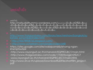  แหล่งอ้างอิง
http://natsudathumma.wordpress.com/2012/07/03/%E0%B8%AD%E0%B8%98
%E0%B8%B4%E0%B8%9A%E0%B8%B2%E0%B8%A2%E0%B8%82%E0%B8%B1%E0%B9%89%E0%B
8%99%E0%B8%95%E0%B8%AD%E0%B8%99%E0%B8%9E%E0%B8%B1%E0%B8%92%E0%B8%99%E
0%B8%B2%E0%B9%82%E0%B8%84%E0%B8%A3%E0%B8%8
 -
http://www.thaigoodview.com/library/teachershow/bangkok/su
kanda_p/number/index.html
 - http://45678908765.blogspot.com/
 - http://www.vcharkarn.com/project/view/648
 https://sites.google.com/site/walaipornskb/khorng-ngan-
khxmphiwtexr
 -http://www.rayongwit.ac.th/chanarat/EQPROJECT/main.html
 -http://www.thaigoodview.com/node/17030?page=0%2C7
 -www.rayongwit.ac.th/chanarat/EQPROJECT/main.html
 http://www.shi.or.th/upload/Download%20File/shortfilm_project.
pdf
 