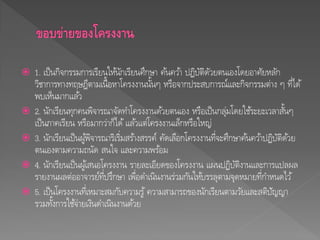  1. เป็นกิจกรรมการเรียนให้นักเรียนศึกษา ค้นคว้า ปฏิบัติดัวยตนเองโดยอาศัยหลัก
วิชาการทางทฤษฎีตามเนื้อหาโครงงานนั้นๆ หรือจากประสบการณ์และกิจกรรมต่าง ๆ ที่ได้
พบเห็นมากแล้ว
 2. นักเรียนทุกคนพิจารณาจัดทาโครงงานด้วยตนเอง หรือเป็นกลุ่มโดยใช้ระยะเวลาสั้นๆ
เป็นภาคเรียน หรือมากว่าก็ได้ แล้วแต่โครงงานเล็กหรือใหญ่
 3. นักเรียนเป็นผู้พิจารณาริเริ่มสร้างสรรค์ คัดเลือกโครงงานที่จะศึกษาค้นคว้าปฏิบัติด้วย
ตนเองตามความถนัด สนใจ และความพร้อม
 4. นักเรียนเป็นผู้เสนอโครงงาน รายละเอียดของโครงงาน แผนปฏิบัติงานและการแปลผล
รายงานผลต่ออาจารย์ที่ปรึกษา เพื่อดาเนินงานร่วมกันให้บรรลุตามจุดหมายที่กาหนดไว้
 5. เป็นโครงงานที่เหมาะสมกับความรู้ ความสามารถของนักเรียนตามวัยและสติปัญญา
รวมทั้งการใช้จ่ายเงินดาเนินงานด้วย
 