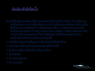 โดยทั่วไปเรื่องที่จะนามาพัฒนาเป็นโครงงานคอมพิวเตอร์ มักจะได้มาจากปัญหา คาถาม หรือความ
สนใจในเรื่องต่าง ๆ จากการสังเกตสิ่งต่าง ๆ รอบตัว นักเรียนสามารถจะศึกษาการได้มาของเรื่อง
ที่จะทาโครงงาน การอ่านค้นคว้า การไปเยี่ยมชมสถานที่ต่าง ๆ การฟังบรรยาย รายการวิทยุ
โทรทัศน์ สนทนาอภิปราย กิจกรรมการเรียนการสอน งานอดิเรก การเข้าชมงานนิทรรศการหรือ
งานประกวดโครงงานคอมพิวเตอร์ ในการตัดสินใจเลือกหัวข้อที่จะนามาพัฒนาโครงงาน
คอมพิวเตอร์ ควรพิจารณาองค์ประกอบสาคัญดังนี้
– จะต้องมีความรู้และทักษะพื้นฐานอย่างเพียงพอในหัวข้อเรื่องที่จะศึกษา
– สามารถจัดหาเครื่องคอมพิวเตอร์และซอฟต์แวร์ที่เกี่ยวข้องได้
– มีแหล่งความรู้เพียงพอที่จะค้นคว้าหรือขอคาปรึกษา
– มีเวลาเพียงพอ
– มีงบประมาณเพียงพอ
– มีความปลอดภัย
 