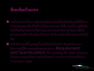  รวมถึงการขอคาปรึกษาจากผู้ทรงคุณวุฒิช่วยจะช่วยให้นักเรียนได้แนวคิดที่ใช้ในการ
กาหนดของเขตของเรื่องที่จะศึกษาได้เฉพาะเจาะจงมากยิ่งขึ้น รวมทั้งความรู้เพิ่มเติม
ในเรื่งที่จะศึกษาจนสามารถใช้ออกแบบและวางแผนดาเนินการทาโครงงานนั้นได้
อย่างเหมาะสมในการศึกษาค้นคว้าดังกล่าว นักเรียนจะต้องบันทึกสรุปสาระสาคัญไว้
ด้วย
 จะต้องพิจารณาดังนี้ มูลเหตุจูงใจและเป้าหมายในการทา วัสดุอุปกรณ์ ความ
ต้องการของผู้ใช้งานและคุณลักษณะของผลงาน (Requirement
and Specification) วิธีการประเมินผล วิธีการพัฒนา ข้อสรุปของ
โครงงาน ความแปลกใหม่ ความคิดสร้างสรรค์ แนวทางในการปรับปรุงหรือขยาย
การทดลองจากงานเดิม
 
