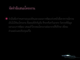  จาเป็นต้องกาหนดกรอบแนวคิดและวงแผนการพัฒนาล่วงหน้าเพื่อคาดการณ์ความ
เป็นไปได้ของโครงงาน ขั้นตอนที่สาคัญคือ ศึกษาค้นคว้าเอกสาร วิเคราะห์ข้อมูล
ออกแบบการพัฒนา เสนอเค้าโครงของโครงงานต่ออาจารย์ที่ปรึกษา เพื่อขอ
คาแนะนาและปรับปรุงแก้ไข
 