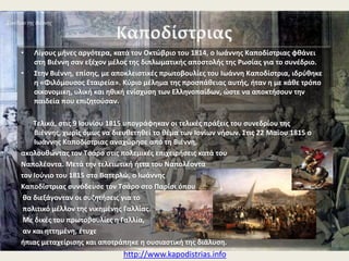 •

•

Λίγουσ μινεσ αργότερα, φκάνει ςτθ Βιζννθ ςαν εξζχον μζλοσ τθσ διπλωματικισ
αποςτολισ τθσ Ρωςίασ για το ςυνζδριο.
Εκεί, με αποκλειςτικζσ πρωτοβουλίεσ του Ιωάννθ Καποδίςτρια, ιδρφκθκε θ «Φιλόμουςοσ
Εταιρεία». Κφριο μζλθμα τθσ προςπάκειασ αυτισ, ιταν θ οικονομικθ, υλικι και θκικι
ενίςχυςθ των Ελλθνοπαίδων, ϊςτε να αποκτιςουν τθν παιδεία που επιηθτοφςαν.

Σελικά, ςτισ 9 Ιουνίου 1815 υπογράφθκαν οι τελικζσ πράξεισ του ςυνεδρίου τθσ Βιζννθσ,
χωρίσ όμωσ να διευκετθκεί το κζμα των Ιονίων νιςων. ΢τισ 22 Μαϊου 1815 ο Ιωάννθσ
Καποδίςτριασ αναχϊρθςε από τθ Βιζννθ,
ακολουκϊντασ τον Σςάρο ςτισ πολεμικζσ επιχειριςεισ κατά του
Ναπολζοντα. Μετά τθν τελειωτικι ιττα του Ναπολζοντα
τον Ιοφνιο του 1815 ςτο Βατερλϊ, ο Ιωάννθσ
Καποδίςτριασ ςυνόδευςε τον Σςάρο ςτο Παρίςι όπου
κα διεξάγονταν οι ςυηθτιςεισ για το
πολιτικό μζλλον τθσ νικθμζνθσ Γαλλίασ.
Με δικζσ του πρωτοβουλίεσ θ Γαλλία,
αν και θττθμζνθ, ζτυχε
ιπιασ μεταχείριςθσ και αποτράπθκε θ ουςιαςτικι τθσ διάλυςθ.

http://www.kapodistrias.info

 