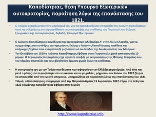 Καποδίςτριασ, κζςθ Τπουργό Εξωτερικϊν αυτοκρατορίασ,
παραίτθςθ λόγω τθσ επανάςταςθσ του 1821.
•

Ο Σςάροσ εκφράηοντασ τθν ευαρζςκειά του για τισ προςφερκείςεσ υπθρεςίεσ του Ιωάννθ
Καποδίςτρια, τον διόριςε Τπουργό Εξωτερικϊν.

•

΢υνόδευςε τον Αλζξανδρο Α' ςτθν Aix-la Chapelle, για να ςυμμετάςχει ςτο ςυνζδριο των
θγεμόνων. Επίςθσ κατζκεςε και ςχζδιο που αντιμετϊπιηε ριηοςπαςτικά τθ δουλεμπορίασ
των Μαφρων.
Σο 1819, ζφκαςε ςτθν Πετροφπολθ μετά από απουςία 10 μθνϊν. Εν τω μεταξφ, είχε
αρκετζσ επαφζσ με εκπροςϊπουσ τθσ Φιλικισ Εταιρείασ που του κόμιηαν επιςτολζσ και
τουσ βοθκοφςε ζμμεςα χωρίσ όμωσ να εκτίκεται.

•

•

Ζτςι, H ςυνεργαςία του με τον Σςάρο ςτα κζματα που αφοροφςαν τθν Ελλάδα
χειροτζρεψε. Από τότε και μετά ο ρόλοσ του περιορίςτθκε ςτο να ακοφει και να μθ μιλάει,
μζχρι που τον Ιοφνιο του 1822 όταν και υποχρεϊκθκε ςε παραίτθςθ λόγω
τθσ επανάςταςθσ του 1821.

http://www.kapodistrias.info

 