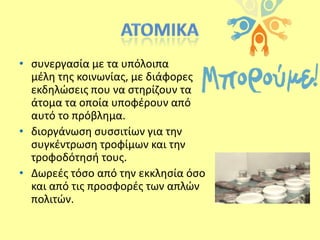 • ςυνεργαςία με τα υπόλοιπα
μζλθ τθσ κοινωνίασ, με διάφορεσ
εκδθλϊςεισ που να ςτθρίηουν τα
άτομα τα οποία υποφζρουν από
αυτό το πρόβλθμα.
• διοργάνωςθ ςυςςιτίων για τθν
ςυγκζντρωςθ τροφίμων και τθν
τροφοδότθςι τουσ.
• Δωρεζσ τόςο από τθν εκκλθςία όςο
και από τισ προςφορζσ των απλϊν
πολιτϊν.

 