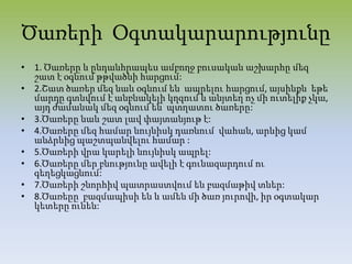 Ծառերի Օգտակարարությունը
• 1. Ծառերը և ընդանհրապես ամբողջ բուսական աշխարհը մեզ
շատ է օգնում թթվածնի հարցում:
• 2.Շատ ծառեր մեզ նաև օգնում են ապրելու հարցում, այսինքն եթե
մարդը գտնվում է անբնակելի կղզում և անյտեղ ոչ մի ուտելիք չկա,
այդ ժամանակ մեզ օգնում են պտղատու ծառերը:
• 3.Ծառերը նաև շատ լավ փայտանյութ է:
• 4.Ծառերը մեզ համար նույնիսկ դառնում վահան, արևից կամ
անձրևից պաշտպանվելու համար :
• 5.Ծառերի վրա կարելի նույնիսկ ապրել:
• 6.Ծառերը մեր բնությունը ավելի է գունազարդում ու
գեղեցկացնում:
• 7.Ծառերի շնորհիվ պատրաստվում են բազմաթիվ տներ:
• 8.Ծառեըը բազմապիսի են և ամեն մի ծառ յուրովի, իր օգտակար
կետերը ունեն:
 