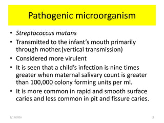 Pathogenic microorganism
• Streptococcus mutans
• Transmitted to the infant’s mouth primarily
through mother.(vertical transmission)
• Considered more virulent
• It is seen that a child’s infection is nine times
greater when maternal salivary count is greater
than 100,000 colony forming units per ml.
• It is more common in rapid and smooth surface
caries and less common in pit and fissure caries.
2/15/2016 13
 