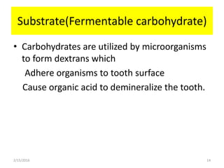 Substrate(Fermentable carbohydrate)
• Carbohydrates are utilized by microorganisms
to form dextrans which
Adhere organisms to tooth surface
Cause organic acid to demineralize the tooth.
2/15/2016 14
 