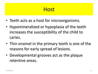 Host
• Teeth acts as a host for microorganisms.
• Hypomineralized or hypoplasia of the teeth
increases the susceptibility of the child to
caries.
• Thin enamel in the primary teeth is one of the
reasons for early spread of lesions.
• Developmental grooves act as the plaque
retentive areas.
2/15/2016 15
 
