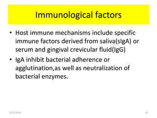 Immunological factors
• Host immune mechanisms include specific
immune factors derived from saliva(sIgA) or
serum and gingival crevicular fluid(IgG)
• IgA inhibit bacterial adherence or
agglutination,as well as neutralization of
bacterial enzymes.
2/15/2016 18
 