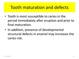 Tooth maturation and defects
• Tooth is most susceptible to caries in the
period immediately after eruption and prior to
final maturation.
• In addition, presence of developmental
structural defects in enamel may increases the
caries risk.
2/15/2016 19
 