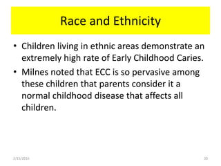 Race and Ethnicity
• Children living in ethnic areas demonstrate an
extremely high rate of Early Childhood Caries.
• Milnes noted that ECC is so pervasive among
these children that parents consider it a
normal childhood disease that affects all
children.
2/15/2016 20
 