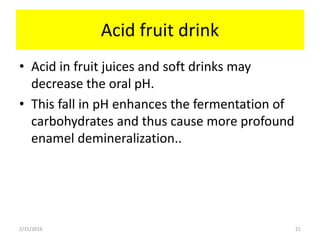 Acid fruit drink
• Acid in fruit juices and soft drinks may
decrease the oral pH.
• This fall in pH enhances the fermentation of
carbohydrates and thus cause more profound
enamel demineralization..
2/15/2016 21
 