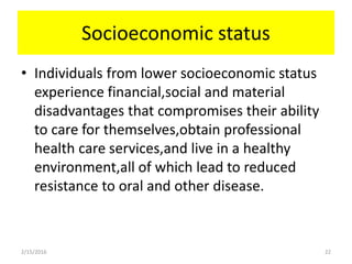 Socioeconomic status
• Individuals from lower socioeconomic status
experience financial,social and material
disadvantages that compromises their ability
to care for themselves,obtain professional
health care services,and live in a healthy
environment,all of which lead to reduced
resistance to oral and other disease.
2/15/2016 22
 