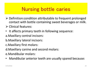 Nursing bottle caries
 Definition:condition attributable to frequent prolonged
contact with bottle containing sweet beverages or milk.
 Clinical features:
• It affects primary teeth in following sequence:
a.Maxillary central incisors:
b.Maxillary lateral incisors:
c.Maxillary first molars:
d.Maxillary canine and second molars:
e.Mandibular molars:
• Mandibular anterior teeth are usually spared because:
2/15/2016 23
 
