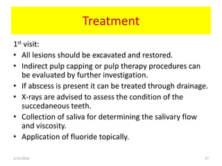 Treatment
1st visit:
• All lesions should be excavated and restored.
• Indirect pulp capping or pulp therapy procedures can
be evaluated by further investigation.
• If abscess is present it can be treated through drainage.
• X-rays are advised to assess the condition of the
succedaneous teeth.
• Collection of saliva for determining the salivary flow
and viscosity.
• Application of fluoride topically.
2/15/2016 27
 