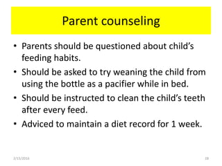 Parent counseling
• Parents should be questioned about child’s
feeding habits.
• Should be asked to try weaning the child from
using the bottle as a pacifier while in bed.
• Should be instructed to clean the child’s teeth
after every feed.
• Adviced to maintain a diet record for 1 week.
2/15/2016 28
 