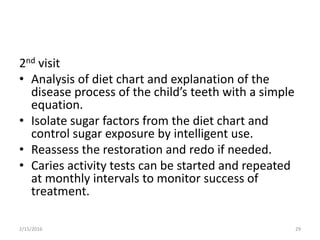 2nd visit
• Analysis of diet chart and explanation of the
disease process of the child’s teeth with a simple
equation.
• Isolate sugar factors from the diet chart and
control sugar exposure by intelligent use.
• Reassess the restoration and redo if needed.
• Caries activity tests can be started and repeated
at monthly intervals to monitor success of
treatment.
2/15/2016 29
 